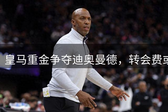 皇马重金争夺迪奥曼德，转会费或突破1.2亿欧元